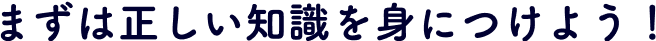 まずは正しい知識を身につけよう！