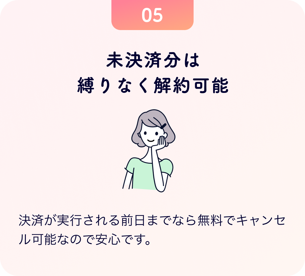 未決済分は縛りなく解約可能 決済が実行される前日までなら無料でキャンセル可能なので安心です。