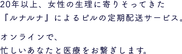 20年以上、女性の生理に寄りそってきた『ルナルナ』によるピルの定期配送サービス。オンラインで、
                      忙しいあなたと医療をお繋ぎします。