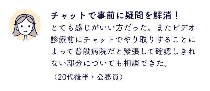 チャットで事前に疑問を解消！
                        とても感じがいい方だった。
                        またビデオ診療前にチャットでやり取りすることによって普段病院だと緊張して確認しきれない部分についても相談できた。
                        （20代後半・公務員）